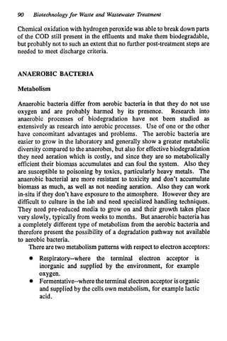 90 Biotechnologyfor Waste and Wastewater Treatment
Chemical oxidationwith hydrogenperoxide was ableto break downparts
of the COD still present in the effluents and make them biodegradable,
but probably not to such an extent that no further post-treatment steps are
needed to meet discharge criteria.
ANAEROBIC BACTERIA
Metabolism
Anaerobic bacteria differ from aerobic bacteria in that they do not use
oxygen and are probably harmed by its presence. Research into
anaerobic processes of biodegradation have not been studied as
extensively as research into aerobic processes. Use of one or the other
have concomitant advantages and problems. The aerobic bacteria are
easier to grow in the laboratory and generally show a greater metabolic
diversity compared to the anaerobes,but alsofor effectivebiodegradation
they need aeration which is costly, and since they are so metabolically
effcient their biomass accumulates and can foul the system. Also they
are susceptible to poisoning by toxics, particularly heavy metals. The
anaerobic bacterial are more resistant to toxicity and don’t accumulate
biomass as much, as well as not needing aeration. Also they can work
in-situ if they don’t have exposureto the atmosphere. However they are
difficult to culture in the lab and need specialized handling techniques.
They need pre-reduced media to grow on and their growth takes place
very slowly, typically from weeks to months. But anaerobicbacteria has
a completely different type of metabolism from the aerobic bacteria and
therefore present the possibility of a degradation pathway not available
to aerobic bacteria.
There aretwo metabolism patterns with respect to electron acceptors:
0 Respiratory--where the terminal electron acceptor is
inorganic and supplied by the environment, for example
oxygen.
0 Fermentative--wheretheterminal electronacceptor isorganic
and suppliedby the cells own metabolism, for examplelactic
acid.
 