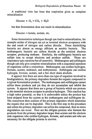 Biological Degradation of Hazardous Wastes 91
A traditional view has been that respiration gives us complete
mineralization
Glucose + 0, + COz + H,O
but that fermentation does not result in mineralization
Glucose + lactate, acetate, etc.
Some fermentationtechniquesthough can lead to mineralization, for
example oxides of nitrogen can act as terminal electron acceptancewith
the end result of nitrogen and carbon dioxide. These denitrifying
bacteria are almost as energy efficient as aerobic bacteria. The
methanogenic bacteria use carbon dioxide as the terminal electron
acceptor, producing methane. Similarly, the sulfidogenic bacteria use
sulfate ions to accept electrons and produce sulfide. These are
respiratory type reactionsbut all anaerobic. Methanogens and sufidogens
though can only give completemineralizationwith a sequentialoperation
of organisms called a consortium. Methanogens can oxidize hydrogen,
formate, acetate, methanol, and methylamine. Sulfidogens can oxidize
hydrogen, formate, acetate, and a few short chain alcohols.
It appears that there are more than one type of organism involved in
biodegradation, the primary degraders ferment the organic compound to
a typical fermentationproduct. The methanogens and sulfidogenscannot
utilize these products and yet they do not accumulate and inhibit the
system. It appears that there are a group of bacteria which use protons
as the terminal electron acceptor to produce hydrogen. This reaction has
a high redox potential, so that it is unfavorable unless the product has
been stripped from the system as the methanogens and sulfidogens do.
The consortium then consists of the primary degraders which determine
the organic that can be degraded. This is the first step in the procedure
and unlessthe primary degraders can utilizethe compound, then no more
degradation can occur. Next are the obligate protons who ferment the
products from the primary degraders larger than acetate and the electron
sink organisms who oxidizehydrogen, formate, and acetate and who are
necessary for the obligate protons to survive.
 