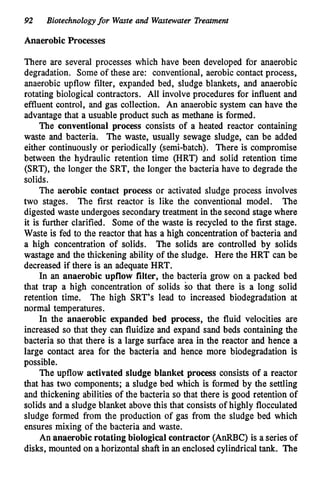 92 Biotechnologyfor Waste and Wastewater Treatment
Anaerobic Processes
There are several processes which have been developed for anaerobic
degradation. Some of these are: conventional, aerobic contact process,
anaerobic upflow filter, expanded bed, sludge blankets, and anaerobic
rotating biological contractors. All involve procedures for influent and
effluent control, and gas collection. An anaerobic system can have the
advantage that a usuable product such as methane is formed.
The conventional process consists of a heated reactor containing
waste and bacteria. The waste, usually sewage sludge, can be added
either continuously or periodically (semi-batch). There is compromise
between the hydraulic retention time (HRT) and solid retention time
(SRT), the longer the SRT, the longer the bacteria have to degrade the
solids.
The aerobic contact process or activated sludge process involves
two stages. The
digested waste undergoes secondary treatment in the second stage where
it is further clarified. Some of the waste is recycled to the first stage.
Waste is fed to the reactor that has a high concentration of bacteria and
a high concentration of solids. The solids are controlled by solids
wastage and the thickening ability of the sludge. Here the HRT can be
decreased if there is an adequate HRT.
In an anaerobic upflow filter, the bacteria grow on a packed bed
that trap a high concentration of solids so that there is a long solid
retention time. The high SRT’s lead to increased biodegradation at
normal temperatures.
In the anaerobic expanded bed process, the fluid velocities are
increased so that they can fluidize and expand sand beds containing the
bacteria so that there is a large surface area in the reactor and hence a
large contact area for the bacteria and hence more biodegradation is
possible.
The upflow activated sludge blanket process consists of a reactor
that has two components; a sludge bed wh,ich is formed by the settling
and thickening abilities of the bacteria so that there is good retention of
solids and a sludge blanket above this that consists of highly flocculated
sludge formed from the production of gas from the sludge bed which
ensures mixing of the bacteria and waste.
An anaerobicrotating biological contractor(AnRBC) is a series of
disks, mounted on a horizontal shaft in an enclosed cylindricaltank. The
The first reactor is like the conventional model.
 