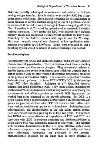 Biological Degradation of Hazardous Wastes 93
disks are partially submerged in wastewater and rotated to facilitate
mixing and gas transfer. So it is similar to an aerobic RBC but is kept
under anoxic conditions. Since anaerobicbacteria do not accumulate as
much biomass as aerobic bacteria clogging is less of a problem and can
be decreased if the disk is rotated enough to have a sloughing off of the
film. Eaquidare et al.Mstudied the operation of an anaerobic biological
rotating contractor. They seeded the RBC with aiaerobically digested
primary sludge and acclimated it with a growth substrate for four weeks.
Next they fed the AnRBC reactors with organic load for 211 days.
Maximum organic removal was observed at low application rates;
methane production of 20 L/W/day. Solids were produced so that a
polishing system would be needed if surface discharge was needed.
Perchloroethylene
Perchloroethylene(PCE) and Trichloroethylene (TCE) arevery common
contaminants of groundwater. There is concern about them since they
are so common and they are carcinogens. They are usually resistant to
aerobic degradation except by methanotrophswhich can degrade them to
carbon dioxide with no other volatile chlorinated compounds produced
in the process as discussed earlier. The anaerobic sequential reductive
dechlorination pathway is from PCE>TCE>DCE (dichloroethy-
lene)>VC (vinyl chloride). Fathepure et a L 6 1 identified bacterial
cultures that could biodegrade PCE. They tested several methanogens
and foundMethanosarcinamazei which is very common in methanogenic
environments and Methanosarcina sp showed PCE degradation but
worked best using methanol as the growth substrate. But DCB-1, a
strain isolated from a consortiumthat dechlorinates3-chlorobenzoatewas
grown on pyruvate dechlorinates PCE 3-5 times as fast. Also tested
were various enrichments grown on chlorophenol, 3-chlorobenzoate,
chlorocatechol, and chlorosorcinol as the sole added carbon source.
Each enrichment had been growing for at least two years. It was found
that DCB-1 was more effective at degradation of PCE and TCE in a
cosortium with BZ-2 (a benzoate degrader) and MethanospiriZZiwn sp
strain where PCE was completely reduced in one week. The problem
with reductive dechlorination is that it is more effective with a more
chlorinated compound, but may not dechlorinate it totally and hence
other chlorinated compounds are produced in the process.
Methanotrophic oxidation on the other hand is more effective at
 