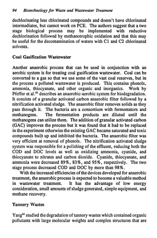 94 Biotechnologyfor Waste and Wastewater Treatment
dechlorinating less chlorinated compounds and doesn’t have chlorinated
intermediates, but cannot work on PCE. The authors suggest that a two
stage biological process may be implemented with reductive
dechlorination followed by methanotrophic oxidation and that this may
be useful for the decontaminationof waters with C1 and C2 chlorinated
solvents.
Coal Gasification Wastewater
Another anaerobic process that can be used in conjunction with an
aerobic system is for treating coal gasification wastewater. Coal can be
converted to a gas so that we use some of the vast coal reserves, but in
the process a polluted wastewater is produced. This-contains phenols,
ammonia, thiocyanate, and other organic and inorganics. Work by
Pfeffer et describes an anaerobic-aerobic system for biodegradation.
It consists of a granular activated carbon anaerobic filter followed by a
nitrification activated sludge. The anaerobicfilter removes solids asthey
pass through it. The bacteria are a consortium with fermentators and
methanogens. The fermentation products are diluted until the
methanogens can utilize them. The additionof granular activatedcarbon
(GAC) improves the process but it was found that it had to be replaced
in the experimentotherwisethe existingGAC became saturated and toxic
compounds built up and inhibitedthe bacteria. The anaerobic filter was
very efficient at removal of phenols. The nitrification activated sludge
system was responsible for a polishing of the effluent, reducing both the
COD and DOC levels as well as oxidizing ammonia, cyanide, and
thiocyanate to nitrates and carbon dioxide. Cyanide, thiocyanate, and
ammonia were decreased 89%,83%,and 95%,respectively. The two
stage process decreased COD and DOC by more than 98%.
With the increasedefficienciesof the devicesdevelopedfor anaerobic
treatment, the anaerobicprocess is expectedto become avaluablemethod
in wastewater treatment. It has the advantage of low energy
consideration,small amounts of sludgegenerated, simple equipment, and
methane recovery.
Tannery Wastes
Yanga studiedthe degradationof tannery wasteswhich contained organic
pollutants with large molecular weights and complex structures that are
 