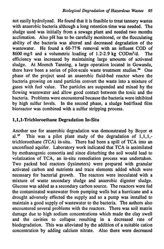 Biological Degrdation o
f Hazardous Wastes 95
not easilyhydrolyzed. He found that it is feasibleto treat tannery wastes
with anaerobic bacteria although a long retention time was needed. The
sludge used was initially from a sewage plant and needed two months
acclimation. Also pH has to be carefully monitored, or the flocculating
ability of the bacteria was altered and decreased degradation of the
wastewater. He found a 60-77% removal with an influent COD of
8600 mg/l and a volumetric loading of 1.2-2.9 kg CODm3/d. The
efficiency was increased by maintaining large amounts of activated
sludge. At Moench Tanning, a large operation located in Gowanda,
there have been a series of pilot-scale waste treatment studies.64 One
phase of the project used an anaerobic fluid-bed reactor where the
bacteria growing on sand particles convert the waste into a mixture of
gases with fuel value. The particles are suspended and mixed by the
flowing wastewater and allow good contact between the toxic and the
bacteria. Problems were encounteredbecausethe bacteria were inhibited
by high sulfur levels. In the second phase, a sludge bed/fixed film
bioreactor was combined with a sulfur stripping process.
l,l,l-Trichloroethane Degradation In-Situ
Another use for anaerobic degradation was demonstrated by Boyer et
al.G This was a pilot plant study of the degradation of l,l,l,-
trichloroethane (TCA) in-situ. There had been a spill of TCA into an
unconfined aquifer. Laboratory work indicated that TCA is assimilated
by methanogenic consortia and since disturbing the soil would lead to
volatization of TCA, an in-situ remediation process was undertaken.
Two packed bed reactors (lysimeters) were prepared with granular
activated carbon and nutrients and trace elements added which were
necessary for bacterial growth. The reactors were inoculated with a
mixture of waste secondary sludge and anaerobic digester sludge.
Glucosewas added as a secondary carbon source. The reactors were fed
the contaminated wastewater from pumping wells but a hurricane and a
drought adversely effected the supply and so a pump was installed to
maintain a good supply of wastewater to the bacteria. The authors also
encountered several problems with the reactors. There w
a
s soil matrix
damage due to high sodium concentrations which made the clay swell
and the cavities to collapse resulting in a decreased rate of
biodegradation. This was alleviated by the addition of a suitable cation
concentration by adding calcium nitrate. Also there were decreased
 