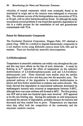 96 Biotechnologyfor Waste and Wastewater Treatmenr
velocities of treated wastewater which were eventually found to be
mechanical in origin and so the reactors were redesigned to overcome
this. The ultimate successof the biodegradationwas conversion of TCA
to 20 ppb, with no other halohydrocarbonsfound. So althoughthe study
encountered severalproblems it was found that anaerobicdegradation in-
situ is a viable process for the remediation of soil and groundwater
contaminated with TCA.
Patent for Haloaromatic Compounds
The Occidental Chemical Corporation, Niagara Falls, NY obtained a
patent (Aug. 1988)for a method to degrade haloaromatic compounds in
a soil medium in-situ using KZebsieZZu oxytocu strain SAL-18A and its
mutants. These are facultatively anaerobic microorganisms.
Temperature in anaerobicsediments can widely vary throughout the year
and this may have effects on the fate of toxic chemicals. A study by
Kehring et reported the effect of temperature on the reductive
dechlorination of 2,4dichlorophenoxyacetic acid and 2,4,5-trichloro-
phenoxyacetic acid. These chemicals were studies since the aerobic
degradation of them is slow and they pass into the anaerobic zone. The
proposed pathway of the degradation is reductive dechlorination to
phenol and then further metabolism to methane and carbon dioxide. The
study showed that degradation in unacclaimed sediments dominated by
methanogenic bacteria only occurred at temperatures between 5-50"C,
althoughthere was some methane still formed to 60°C. The first product
was 4CP and at least two bacterial types were involved. 4CP appeared
to be the rate limiting step. Storing the sediments at cold temperatures
decreased the amount of degradation, probably because the bacteria had
decreased and they needed time to grow. Temperatures are important
since they effect both the composition of the community and the
enzymatic catabolic reaction.
 