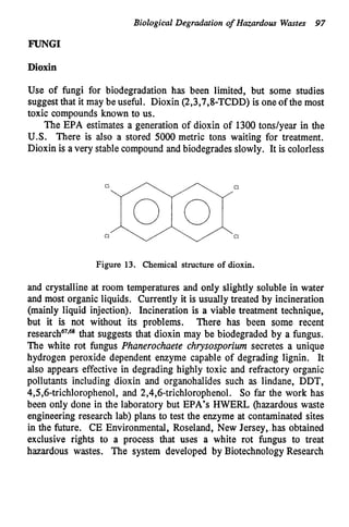 Biological Degradation of Hazardous Wastes 97
FUNGI
Dioxin
Use of fungi for biodegradation has been limited, but some studies
suggestthat it may be useful. Dioxin (2,3,7,8-TCDD) is one of the most
toxic compounds known to us.
The EPA estimates a generation of dioxin of 1300tonslyear in the
U.S. There is also a stored 5000 metric tons waiting for treatment.
Dioxin is a very stable compound and biodegrades slowly. It is colorless
Figure 13. Chemical structure of dioxin.
and crystalline at room temperatures and only slightly soluble in water
and most organic liquids. Currently it is usually treated by incineration
(mainly liquid injection). Incineration is a viable treatment technique,
but it is not without its problems. There has been some recent
re~earch~’.~
that suggests that dioxin may be biodegraded by a fungus.
The white rot fungus Phanerochaete chrysosporium secretes a unique
hydrogen peroxide dependent enzyme capable of degrading lignin. It
also appears effective in degrading highly toxic and refractory organic
pollutants including dioxin and organohalides such as lindane, DDT,
4,5,6-trichlorophenol, and 2,4,6-trichlorophenoL So far the work has
been only done in the laboratory but EPA’s HWERL (hazardous waste
engineering research lab) plans to test the enzyme at contaminated sites
in the future. CE Environmental, Roseland, New Jersey, .has obtained
exclusive rights to a process that uses a white rot fungus to treat
hazardous wastes. The system developed by BiotechnologyResearch
 
