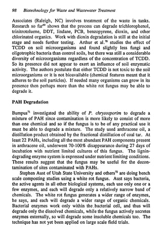 98 Biotechnologyfor Waste and Wastewater Treatment
Associates (Raleigh, NC) involves treatment of the waste in tanks.
Research so farw shows that the process can degrade trichlorophenol,
trinitrotoluene, DDT, lindane, PCB, benzopyrene, dioxin, and other
chlorinated organics. Work with dioxin degradation is still at the initial
stage and needs further testing. Arthur et al.’” studies the effect of
TCDD on soil microorganisms and found slightly less fungi and
oligotrophic bacteria than control soils, but there was still a considerable
diversity of microorganisms regardless of the concentration of TCDD.
So its presence did not appear to exert an influence of soil enzymatic
activity. The authors postulate that either TCDD is not toxic to the soil
microorganisms or it is not bioavailable (chemical features meant that it
adheres to the soil particles). If needed many organisms can grow in its
presence then perhaps more than the white rot fungus may be able to
degrade it.
PAH Degradation
Bumpus’l investigated the ability of P. chrysosporim to degrade a
mixture of PAH since contamination is more likely to consist of more
than one chemical and so if the fungus is to be of any practical use it
must be able to degrade a mixture. The study used anthracene oil, a
distillation product obtained by the fractional distillation of coal tar. At
least 22 PAHs, including all the most abundantPAH components present
in anthracene oil, underwent 70-100% disappearance during 27 days of
incubation with nutrient limited cultures of this fungus. The lignin-
degradingenzyme systemis expressedunder nutrientlimiting conditions.
These results suggest that the fungus may be useful for the decon-
tamination of sites contaminated with PAHs.
Stephen Aust of Utah State University and othersn are doing bench
scale composting studies using a white rot fungus. Aust says bacteria,
the active agents in all other biological systems, each use only one or a
few enzymes, and each will degrade only a relatively narrow band of
chemicals. The white rot fungus generates a wider range of enzymes,
he says, and each will degrade a wider range of organic chemicals.
Bacterial enzymes work only within the,bacterial cell, and thus will
degrade only the dissolved chemicals, while tRe fungus actively secretes
enzymes externally, so will degrade some insoluble chemicals too. The
technique has not yet been applied on large scale field trials.
 