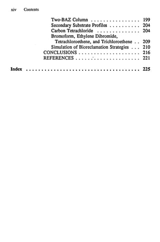 xiv Contents
TWO-BAZ
Column ................ 199
Secondary Substrate Profiles .......... 204
Carbon Tetrachloride .............. 204
Bromoform. Ethylene Dibromide.
Tetrachloroethene.and Trichloroethene . . 209
Simulationof BioreclamationStrategies . . . 210
CONCLUSIONS .................... 216
REFERENCES ...................... 221
Index ..................................... 225
 