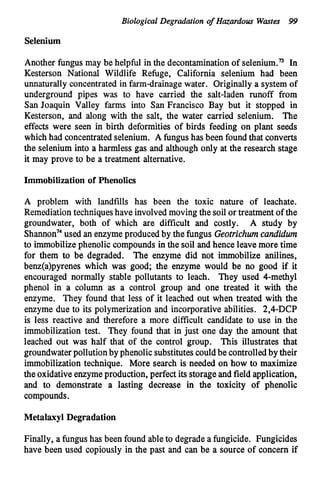 Biological Degradation o
f Hazardous Wastes 99
Selenium
Another fungus may be helpful in the decontaminationof selenium.n In
Kesterson National Wildlife Refuge, California selenium had been
unnaturally concentrated in farm-drainagewater. Originally a system of
underground pipes was to have carried the salt-laden runoff from
San Joaquin Valley farms into San Francisco Bay but it stopped in
Kesterson, and along with the salt, the water carried selenium. The
effects were seen in birth deformities of birds feeding on plant seeds
which had concentrated selenium. A fungushas been foundthat converts
the selenium into a harmless gas and although only at the research stage
it may prove to be a treatment alternative.
Immobilization of Phenolics
A problem with landfills has been the toxic nature of leachate.
Remediation techniqueshave involved moving the soil or treatment of the
groundwater, both of which are difficult and costly. A study by
Shannon74
used an enzymeproduced by the fungus Geotrichwncundidwn
to immobilizephenolic compounds in the soil and hence leave more time
for them to be degraded. The enzyme did not immobilize anilines,
benz(a)pyrenes which was good; the enzyme would be no good if it
encouraged normally stable pollutants to leach. They used 4-methyl
phenol in a column as a control group and one treated it with the
enzyme. They found that less of it leached out when treated with the
enzyme due to its polymerization and incorporative abilities. 2,4-DCP
is less reactive and therefore a more difficult candidate to use in the
immobilization test. They found that in just one day the amount that
leached out was half that of the control group. This illustrates that
groundwaterpollutionby phenolic substitutescouldbe controlledby their
immobilizationtechnique. More search is needed on how to maximize
the oxidativeenzymeproduction, perfect its storage and field application,
and to demonstrate a lasting decrease in the toxicity of phenolic
compounds.
Metalaxyl Degradation
Finally, a fungus has been found ableto degrade a fungicide. Fungicides
have been used copiously in the past and can be a source of concern if
 