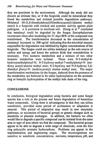 100 Biotechnologyfor Waste and Wastewater Treatment
they are persistent in the environment. Although the study did not
discern an ultimate fate, or if the fungicide could be mineralized they
found the metabolites and isolated possible degradation pathways.
Metalaxyl (N-(2,6-dimethylphenyl)N(methoxyacetyl)-(alanine methyl
ester)) is a fungicide with residual and systemic activity against plant
pathogens. it is persistent in sterilized soil. Zheng et al.” concluded
that metalaxyl could be degraded by fie fungus Syncephalastrm
racemoswnwhen after incubating for 21 days 80%of the compound was
transformed. The transformation decreased as the concentration of
metalaxyl increased to 200 ug/ml indicatingthat the microbial enzyme
responsible for degradationwas inhibitedby higher concentrationsof the
fungicide. The fungus could not utilize metalaxyl as the sole source of
carbon and energy and hence the authors think that cometabolism is
necessary. Two isomeric metabolites and a mixture of two other
isomeric metabolites were isolated. These were N-3-methyl-6-
hydroxymethylphenyl-N; N-2-hydroxy-methyl-7-methylphenyl-N
(me-
thoxy acetyl)-alanine methyl ester; N-3-hydroxy and N-5-hydroxy 2,6-
dimethyl phenyl-N- (methoxyacetyl) alanine methyl ester. The major
transformation mechanisms by the fungus, deduced from the presence of
the metabolites are believed to be either hydroxylation on the aromatic
ring or benzylic hydroxylation of the methyl side chain of the ring.
CONCLUSIONS
In conclusion, biological degradation using bacteria and some fungal
species has a role in the present and future degradation of hazardous
waste compounds. Using them is advantageous in that they can utilize
xenobiotics, provided some period of acclimation or adaptation is
ensured. This period of adaptation may result in new enzymatic
pathways, or succession of bacterial groups or genetic changes such as
mutations or plasmid exchanges. In addition, the bacteria we often
would like to degrade a specificcompound canbe isolated from the same
area or type of area where we find the compound. The bacterial groups
appear to be able to degrade a wide range of chemicals, even the four
ring polycyclic aromatic hydrocarbons. Problems can appear in the
implementation and engineering stages. The microorganisms are
sensitive to xenobiotic concentrations, nutrients, temperature, pH, and
 