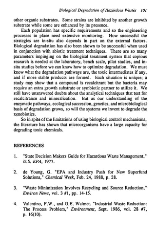 Biological Degradation of Hazardous Wmtes 101
other organic substrates. Some strains are inhibited by another growth
substrate while some are enhanced by its presence.
Each population has specific requirements and so the engineering
processes in place need extensive monitoring. How successful the
strategies are in-situ also depends in part on the external factors.
Biological degradation has also been shown to be successful when used
in conjunction with abiotic treatment techniques. There are so many
parameters impinging on the biological treatment system that copious
research is needed at the laboratory, bench scale, pilot studies, and in-
situ studies before we can know how to optimize degradation. We must
know what the degradationpathways are, the toxic intermediates if any,
and if more stable products are formed. Each situation is unique; a
study may show that a compound is recalcitrant but the bacteria may
require an extra growth substrate or symbiotic partner to utilize it. We
still have unanswered doubts about the analyticaltechniques that test for
recalcitrance and mineralization. But as our understanding of the
enzymaticpathways, ecologicalsuccession,genetics, andmicrobiological
basis of degradation grows, so will the systems we invent to degrade the
xenobiotics.
So in spite of the limitations of using biological control mechanisms,
the literature has shown that microorganisms have a large capacity for
degrading toxic chemicals.
REFERENCES
1.
2.
3.
4.
"StateDecision Makers Guide for Hazardous Waste Management,"
U.S. EPA, 1977.
de Young, G. "EPA and Industry Push for New Superfund
Solutions," Chemicd Week,Feb. 24, 1988, p. 28.
"Waste Minimization Involves Recycling and Source Reduction,"
Environ News, vol. 3 #1, pp. 14-15.
Valentino, F.W., and G.E. Walmet. "Industrial Waste Reduction:
The Process Problem," Environment, Sept. 1986, vol. 28 #7,
p. 16(10).
 