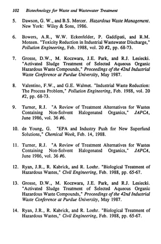 102 Biotechnologyfor Waste and Wastewater Treatment
5.
6.
7.
8.
9.
10.
11.
12.
13.
14.
Dawson, G. W., and B.S. Mercer. Hazardous WasteManagement.
New York: Wiley & Sons, 1986.
Bowers, A.R., W.W. Eckenfelder, P. Gaddipati, and R.M.
Monsen. "ToxicityReduction in Industrial WastewaterDischarge,"
Pollution Engineering, Feb. 1988, vol. 20 #2, pp. 68-73.
Grosse, D.W., M. Koczwara, J.E. Park, and R.J. Lesiecki.
"Activated Sludge Treatment of Selected Aqueous Organic
Hazardous Waste Compounds,' Proceedings of the 42nd Industrial
Waste Conference at Purdue University, May 1987.
Valentino, F.W., and G.E. Walmet. "Industrial Waste Reduction:
The Process Problem," Pollution Engineering, Feb. 1988, vol. 20
#2, pp. 68-73.
Turner, R.J. "A Review of Treatment Alternatives for Wastes
Containing Non-Solvent Halogenated Organics," JAPCA,
June 1986, vol. 36 #6.
de Young, G.
Solutions,' Chemical Week, Feb. 14, 1988.
"EPA and Industry Push for New Superfund
Turner, R.J. "A Review of Treatment Alternatives for Wastes
Containing Non-Solvent Halogenated Organics,'I JAPCA,
June 1986, vol. 36 #6.
Ryan, J.R., R. Kabrick, and R. Loehr. "Biological Treatment of
Hazardous Wastes," Civil Engineering, Feb. 1988, pp. 65-67.
Grosse, D.W., M. Koczwara, J.E. Park, and R.J. Lesiecki.
"Activated Sludge Treatment of Selected Aqueous Organic
Hazardous Waste Compounds,'I Proceedings of the 42nd Industrial
Waste Conference at Purdue University, May 1987.
Ryan, J.R., R. Kabrick, and R. Loehr. "Biological Treatment of
Hazardous Wastes," Civil Engineering, Feb. 1988, pp. 65-67.
 