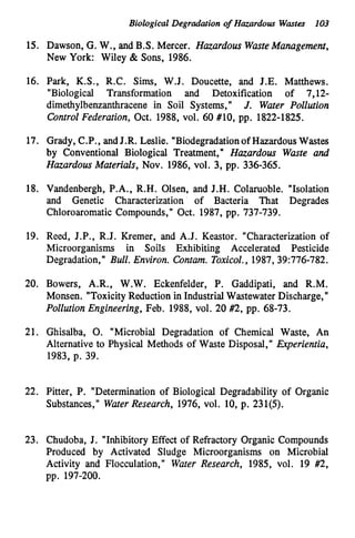 Biological Degradation of Hazardous Wastes 103
15. Dawson, G. W., and B.S. Mercer. Hazardous WasteManagement,
New York: Wiley & Sons, 1986.
16. Park, K.S., R.C. Sims, W.J. Doucette, and J.E. Matthews.
"Biological Transformation and Detoxification of 7,12-
dimethylbenzanthracene in Soil Systems," J. Water Pollution
Control Federation, Oct. 1988, vol. 60 #lo, pp. 1822-1825.
17. Grady, C.P., andJ.R. Leslie. "Biodegradationof HazardousWastes
by Conventional Biological Treatment," Hazardous Waste and
Hazardous Materials, Nov. 1986, vol. 3, pp. 336-365.
18. Vandenbergh, P.A., R.H. Olsen, and J.H. Colaruoble. "Isolation
and Genetic Characterization of Bacteria That Degrades
Chloroaromatic Compounds," Oct. 1987, pp. 737-739.
19. Reed, J.P., R.J. Kremer, and A.J. Keastor. "Characterization of
Microorganisms in Soils Exhibiting Accelerated Pesticide
Degradation," Bull. Environ. Contam. Toxicol., 1987, 39:776-782.
20. Bowers, A.R., W.W. Eckenfelder, P. Gaddipati, and R.M.
Monsen. "ToxicityReduction in Industrial Wastewater Discharge,"
Pollution Engineering, Feb. 1988, vol. 20 #2, pp. 68-73.
21. Ghisalba, 0. "Microbial Degradation of Chemical Waste, An
Alternative to Physical Methods of Waste Disposal," Experientia,
1983, p. 39.
22. Pitter, P. "Determination of Biological Degradability of Organic
Substances," WaterResearch, 1976, vol. 10, p. 231(5).
23. Chudoba, J. "Inhibitory Effect of Refractory Organic Compounds
Produced by Activated Sludge Microorganisms on Microbial
Activity and Flocculation," Water Research, 1985, vol. 19 #2,
pp. 197-200.
 
