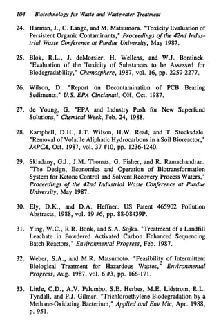 104 Biotechnologyfor Waste and Wastewater Treatment
24. Harman, J., C. Lange, and M. Matsumora. "ToxicityEvaluation of
Persistent Organic Contaminants," Proceedings of the 42nd Indus-
trial Waste Conference at Purdue University, May 1987.
25. Blok, R.L., J. deMorsier, H. Wellens, and W.J. Bontinck.
"Evaluation of the Toxicity of Substances to be Assessed for
Biodegradability," Chemosphere, 1987, vol. 16, pp. 2259-2277.
26. Wilson, D. "Report on Decontamination of PCB Bearing
Sediments," U.S. EPA Cincinnati,OH, Oct. 1987.
27. de Young, G. "EPA and Industry Push for New Superfund
Solutions," Chemicd Week,Feb. 24, 1988.
28. Kampbell, D.H., J.T. Wilson, H.W. Read, and T. Stocksdale.
"Removal of VolatileAliphaticHydrocarbons in a Soil Bioreactor,"
JAPCA, Oct. 1987, V O ~ .37 #lo, pp. 1236-1240.
29. Skladany, G.J., J.M. Thomas, G. Fisher, and R. Ramachandran.
"The Design, Economics and Operation of Biotransformation
System for Ketone Control and SolventRecovery Process Waters,"
Proceedings of the 42nd Industrial Waste Conference at Purdue
University, May 1987.
30. Ely, D.K., and D.A. Heffner. US Patent 465902 Pollution
Abstracts, 1988, vol. 19 #6, pp. 88-08439P.
31. Ying, W.C., R.R. Bonk, and S.A. Sojka. "Treatment of a Landfill
Leachate in Powdered Activated Carbon Enhanced Sequencing
Batch Reactors," Environmental Progress, Feb. 1987.
32. Weber, S.A., and M.R. Matsumoto. "Feasibility of Intermittent
Biological Treatment for Hazardous Wastes," Environmental
Progress, Aug. 1987, vol. 6 #3, pp. 166-171.
33. Little, C.D., A.V. Palumbo, S.E. Herbes, M.E. Lidstrom, R.L.
Tyndall, and P.J. Gilmer. "TrichloroethyleneBiodegradation by a
Methane-Oxidating Bacterium," Applied and Env Mic, Apr. 1988,
p. 951.
 
