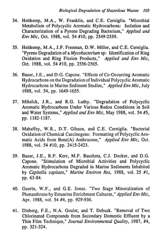 Biological Degradation of Hazardous Wmtes 105
34. Heitkemp, M.A., W. Franklin, and C.E. Cerniglia. "Microbial
Metabolism of Polycyclic Aromatic Hydrocarbons: Isolation and
Characterization of a Pyrene Degrading Bacterium," Applied and
Env Mic, Oct. 1988, vol. 54 #lo, pp. 2549-2559.
35. Heitkemp, M.A., J.P. Freeman, D.W. Miller, and C.E. Cerniglia.
"PyreneDegradation of a Mycobacteriumsp: Identificationof Ring
oxidation and Ring Fission Products," Applied and Env Mic,
Oct. 1988, V O ~ .54 #lo, pp. 2556-2565.
36. Bauer, J.E., and D.G. Capone. "Effects of Co-Occurring Aromatic
Hydrocarbonson the Degradationof IndividualPolycyclicAromatic
Hydrocarbons in Marine SedimentStudies," Applied EnvMic, July
1988, V O ~ .54, pp. 1649-1655.
37. Mihelck, J.R., and R.G. Luthy. "Degradation of Polycyclic
Aromatic Hydrocarbons Under Various Redox Conditions in Soil
and Water Systems," Applied and Env Mic, May 1988, vol. 54 #5,
pp. 1182-1187.
38. Mahaffey, W.R., D.T. Gibson, and C.E. Cerniglia. "Bacterial
Oxidationof Chemical Carcinogens: Formatting of PolycyclicAro-
matic Acids from Benz(A) Anthracene," Applied Env Mic, Oct.
1988, V O ~ .54 #lo, pp. 2415-2423.
39. Bauer, J.E., R.P. Kerr, M.F. Baushsta, C.J. Decker, and D.G.
Capone. "Stimulation of Microbial Activities and Polycyclic
Aromatic Hydrocarbons Degraded in Marine Sediments Inhabited
by Capitella capitata," Marine Environ Res, 1988, vol. 25 #1,
~pp.63-84.
40. Guerin, W.F., and G.E. Jones. "Two Stage Mineralization of
Phenanthreneby Estuarine Enrichment Cultures," Applied EnvMic,
Apr. 1988, vol. 54 #4, pp. 929-936.
41. Dieberg, F.E., N.A. Goulet, and T. Debusk. "Removal of Two
Chlorinated Compounds from Secondary Domestic Effluent by a
Thin Film Technique," Journal Environmental Quality, 1987, #4,
pp. 321-324.
 