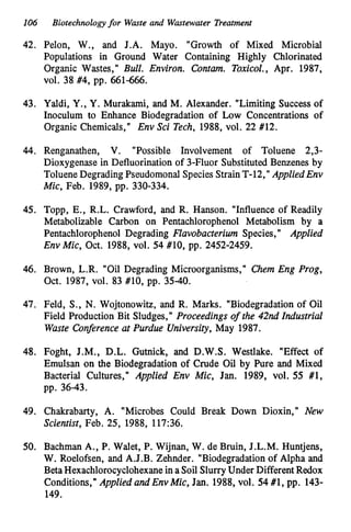 106 Biotechnologyfor Waste and Wastewater Treatment
42. Pelon, W., and J.A. Mayo. "Growth of Mixed Microbial
Populations in Ground Water Containing Highly Chlorinated
Organic Wastes," Bull. Environ. Contam. Toxicol., Apr. 1987,
vol. 38 #4, pp. 661466.
43. Yaldi, Y., Y. Murakami, and M. Alexander. "Limiting Success of
Inoculum to Enhance Biodegradation of Low Concentrations of
Organic Chemicals," Env Sci Tech, 1988, vol. 22 #12.
44. Renganathen, V. "Possible Involvement of Toluene 2,3-
Dioxygenase in Defluorination of 3-Fluor SubstitutedBenzenes by
Toluene DegradingPseudomonal SpeciesStrain T-12,'I AppliedEnv
Mic, Feb. 1989, pp. 330-334.
45. Topp, E., R.L. Crawford, and R. Hanson. "Influence of Readily
Metabolizable Carbon on Pentachlorophenol Metabolism by a
Pentachlorophenol Degrading Flavobacterium Species," Applied
Env Mic, Oct. 1988, vol. 54 #lo, pp. 2452-2459.
46. Brown, L.R. "Oil Degrading Microorganisms," Chem Eng Prog,
Oct. 1987, vol. 83 #lo, pp. 35-40.
47. Feld, S., N. Wojtonowitz, and R. Marks. "Biodegradation of Oil
Field Production Bit Sludges," Proceedings of the 42nd Industrial
Waste Conference at Purdue University,May 1987.
48. Foght, J.M., D.L. Gutnick, and D.W.S. Westlake. "Effect of
Emulsan on the Biodegradation of Crude Oil by Pure and Mixed
Bacterial Cultures," Applied Env Mic, Jan. 1989, vol. 55 #1,
pp. 36-43.
49. Chakrabarty, A. "Microbes Could Break Down Dioxin," New
Scientist, Feb. 25, 1988, 117:36.
50. Bachman A., P. Walet, P. Wijnan, W. de Bruin, J.L.M. Huntjens,
W. Roelofsen, and A.J.B. Zehnder. "Biodegradationof Alpha and
BetaHexachlorocyclohexanein a Soil SlurryUnder DifferentRedox
Conditions," Applied and Env Mic, Jan. 1988, vol. 54 #1, pp. 143-
149.
 
