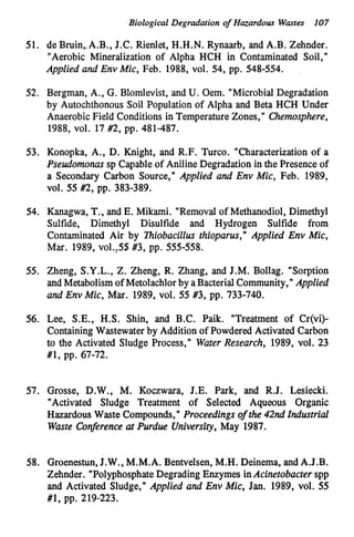 Biological Degradation o
f Hazardous Wastes 107
51. de Bruin,.A.B., J.C. Rienlet, H.H.N. Rynaarb, and A.B. Zehnder.
"Aerobic Mineralization of Alpha HCH in Contaminated Soil,"
Applied and Env Mic, Feb. 1988,vol. 54,pp. 548-554.
52. Bergman, A., G.Blomlevist, and U. Oem. "Microbial Degradation
by Autochthonous Soil Population of Alpha and Beta HCH Under
AnaerobicField Conditions in Temperature Zones, Chemosphere,
1988,vol. 17 #2,pp. 481-487.
53. Konopka, A., D. Knight, and R.F. Turco. "Characterization of a
Pseudomonas sp Capableof Aniline Degradation in the Presence of
a Secondary Carbon Source," Applied and Env Mic, Feb. 1989,
V O ~ .55 #2,pp. 383-389.
54. Kanagwa, T., and E. Mikami. "Removal of Methanodiol, Dimethyl
Sulfide, Dimethyl Disulfide and Hydrogen Sulfide from
Contaminated Air by Thiobacillus thioparus, Applied Env Mic,
Mar. 1989,~01.,55
#3, pp. 555-558.
55. Zheng, S.Y.L.,
Z. Zheng, R. Zhang, and J.M. Bollag. "Sorption
and Metabolism of Metolachlorby aBacterialCommunity," Applied
and Env Mic, Mar. 1989,vol. 55 #3,pp. 733-740.
56. Lee, S.E., H.S. Shin, and B.C. Paik. "Treatment of Cr(vi)-
ContainingWastewaterby Addition of Powdered Activated Carbon
to the Activated Sludge Process," Water Research, 1989,vol. 23
#1, pp. 67-72.
57. Grosse, D.W., M. Koczwara, J.E. Park, and R.J. Lesiecki.
"Activated Sludge Treatment of Selected Aqueous Organic
Hazardous Waste Compounds," Proceedings of the 42nd Industrial
Waste Conference at Purdue University, May 1987.
58. Groenestun,J.W., M.M.A. Bentvelsen,M.H. Deinema, and A.J.B.
Zehnder. "PolyphosphateDegrading Enzymes inAcinetobacter spp
and Activated Sludge," Applied and Env Mic, Jan. 1989,vol. 55
#1, pp. 219-223.
 