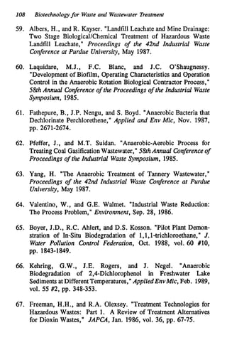 108 Biotechnologyfor Waste and Wastewater Treatment
59. Albers, H., and R. Kayser. "LandfillLeachateand Mine Drainage:
Two Stage BiologicalKhemical Treatment of Hazardous Waste
Landfill Leachate," Proceedings of the 42nd Industrial Waste
Conference at Purdue University,May 1987.
60. Laquidare, M.J., F.C. Blanc, and J.C. O'Shaugnessy.
"Developmentof Biofilm, Operating Characteristics and Operation
Control in the Anaerobic Rotation Biological Contractor Process,"
58thAnnual Conferenceof the Proceedings of the Industrial Waste
Symposium, 1985.
61. Fathepure, B., J.P. Nengu, and S.Boyd. "AnaerobicBacteria that
Dechlorinate Perchlorethene," AppZied and Env Mic, Nov. 1987,
pp. 2671-2674.
62. Pfeffer, J., and M.T. Suidan. "Anaerobic-Aerobic Process for
Treating Coal GasificationWastewater,"58thAnnual Conferenceof
Proceedings of the Industrial Waste Symposium, 1985.
63. Yang, H. "The Anaerobic Treatment of Tannery Wastewater,"
Proceedings of the 42nd Industrial Waste Conference at Purdue
University,May 1987.
64. Valentino, W., and G.E.Walmet. "Industrial Waste Reduction:
The Process Problem," Environment, Sep. 28, 1986.
65. Boyer, J.D., R.C. Ahlert, and D.S. Kosson. "Pilot Plant Demon-
stration of In-Situ Biodegradation of 1,1,1-trichloroethane,,
, J.
Water Pollution ControZ Federation, Oct. 1988, vol. 60 #lo,
pp. 1843-1849.
66. Kehring, G.W., J.E. Rogers, and J. Negel. "Anaerobic
Biodegradation of 2,4-Dichlorophenol in Freshwater Lake
SedimentsatDifferentTemperatures,"AppliedEnvMic, Feb. 1989,
VOI. 55 #2, pp. 348-353.
67. Freeman, H.H., and R.A. Olexsey. "Treatment Technologies for
Hazardous Wastes: P
a
r
t 1. A Review of Treatment Alternatives
for Dioxin Wastes," JAPCA, Jan. 1986, vol. 36, pp. 67-75.
 