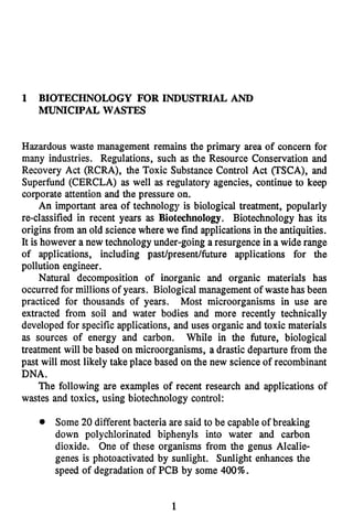 1 BIOTECHNOLOGY FOR INDUSTRIAL AND
MUNICIPAL WASTES
Hazardous waste management remains the primary area of concern for
many industries. Regulations, such as the Resource Conservation and
Recovery Act (RCRA), the Toxic Substance Control Act (TSCA), and
Superfund (CERCLA) as well as regulatory agencies, continue to keep
corporate attention and the pressure on.
An important area of technology is biological treatment, popularly
re-classified in recent years as Biotechnology. Biotechnology has its
origins from an old sciencewhere we find applications in the antiquities.
It is however a new technologyunder-going a resurgence in a wide range
of applications, including past/present/future applications for the
pollution engineer.
Natural decomposition of inorganic and organic materials has
occurred for millions of years. Biological management of wastehas been
practiced for thousands of years. Most microorganisms in use are
extracted from soil and water bodies and more recently technically
developed for specific applications, and uses organic and toxic materials
as sources of energy and carbon. While in the future, biological
treatment will be based on microorganisms, a drastic departure from the
past will most likely take place based on the new scienceof recombinant
DNA.
The following are examples of recent research and applications of
wastes and toxics, using biotechnology control:
Some 20 different bacteria are said to be capableof breaking
down polychlorinated biphenyls into water and carbon
dioxide. One of these organisms from the genus Alcalie-
genes is photoactivated by sunlight. Sunlight enhances the
speed of degradation of PCB by some 400%.
1
 