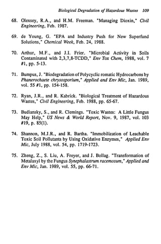 Biological Degradation of Hazardous Wastes 109
68. Olexsey, R.A., and H.M. Freeman. "Managing Dioxin," Civil
Engineering, Feb. 1987.
69. de Young, C. "EPA and Industry Push for New Superfund
Solutions," Chemical Week, Feb. 24, 1988.
70. Arthur, M.F., and J.P. Frier. "Microbial Activity in Soils
Contaminated with 2,3,7,8-TCDD," Env Tox Chem, 1988, vol. 7
#1, pp. 5-13.
71. Bumpus, J. "Biodegradationof Polycyclicromatic Hydrocarbons by
Phanerochaete chrysosporiwn," Applied and Env Mic, Jan. 1989,
V O ~ .55 #1, pp. 154-158.
72. Ryan, J.R., and R. Kabrick. "Biological Treatment of Hazardous
Wastes," Civil Engineering, Feb. 1988, pp. 65-67.
73. Budiansky, S., and R. Clemings. "Toxic Wastes: A Little Fungus
May Help," US News & World Report, Nov. 9, 1987, vol. 103
#19, p. 85(1).
74. Shannon, M.J.R., and R. Bartha. "Immobilization of Leachable
Toxic Soil Pollutants by Using Oxidative Enzymes," Applied Env
Mic, July 1988, vol. 54, pp. 1719-1723.
75. Zheng, Z., S . Liu, A. Freyer, and J. Bollag. "Transformation of
Metalaxyl by the Fungus Synephalastrum racemosum,"Applied and
Env Mic, Jan. 1989, vol. 55, pp. 66-71.
 