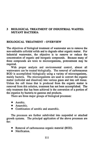 3 BIOLOGICAL TREATMENT OF INDUSTRIAL WASTES:
MUTANT BACTERIA
BIOLOGICAL TREATMENT - OVERVIEW
The objectives of biological treatment of wastewater are to remove the
non-settleable colloidal solids and to degrade other organic matter. For
industrial wastewater, the objective is to remove or reduce the
concentration of organic and inorganic compounds. Because many of
these compounds are toxic to microorganisms, pretreatment may be
required.
With proper analysis and environmental control, almost all
wastewaters can be treated biologically. The removal of carbonaceous
BOD is accomplished biologically using a variety of microorganisms,
mainly bacteria. The microorganisms are used to convert the organic
matter (colloidal and dissolved) into various gases and into cell tissue.
Unless the cell tissue that is produced from the organic matter is
removed from this solution, treatment has not been accomplished. The
only treatment that has been achieved is the conversion of a portion of
the organics by bacteria to gaseous end products.
There are three major groups of biological processes:
0 Aerobic.
0 Anaerobic.
Combination of aerobic and anaerobic.
The processes are further subdivided into suspended or attached
growth systems. The principal application of the above processes are
for:
@ Removal of carbonaceousorganic material (BOD).
Nitrification.
111
 