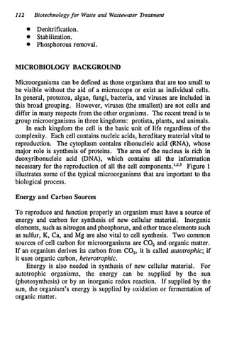 112 Biotechnologyfor Waste and Wastewater Treatment
0 Denitrification.
Stabilization.
0 Phosphorous removal.
MICROBIOLOGY BACKGROUND
Microorganisms can be defined as those organisms that are too small to
be visible without the aid of a microscope or exist as individual cells.
In general, protozoa, algae, fungi, bacteria, and viruses are included in
this broad grouping. However, viruses (the smallest) are not cells and
differ in many respects from the other organisms. The recent trend is to
group microorganisms in three kingdoms: Protista, plants, and animals.
In each kingdom the cell is the basic unit of life regardless of the
complexity. Each cell containsnucleic acids, hereditary material vital to
reproduction. The cytoplasm contains ribonucleic acid (RNA), whose
major role is synthesis of proteins. The area of the nucleus is rich in
deoxyribonucleic acid (DNA), which contains all the information
necessary for the reproduction of all the cell c~mponents.'*~*~
Figure 1
illustrates some of the typical microorganisms that are important to the
biological process.
Energy and Carbon Sources
To reproduce and function properly an organism must have a source of
energy and carbon for synthesis of new cellular material. Inorganic
elements, such as nitrogen andphosphorus, and other trace elements such
as sulfur, K, Ca, and Mg are also vital to cell synthesis. Two common
sources of cell carbon for microorganisms are C02and organic matter.
If an organism derives its carbon from C02,it is called autotrophic; if
it uses organic carbon, heterotrophic.
Energy is also needed in synthesis of new cellular material. For
autotrophic organisms, the energy can be supplied by the sun
(photosynthesis) or by an inorganic redox reaction. If supplied by the
sun, the organism's energy is supplied by oxidation or fermentation of
organic matter.
 