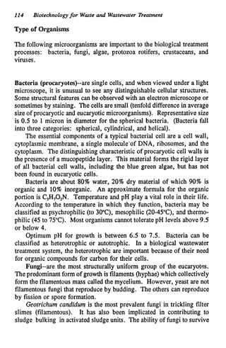 114 Biotechnologyfor Waste and Wastewater Treatment
Type of Organisms
The following microorganisms are important to the biological treatment
processes: bacteria, fungi, algae, protozoa rotifers, crustaceans, and
viruses.
Bacteria (procaryotes)--are single cells, and when viewed under a light
microscope, it is unusual to see any distinguishable cellular structures.
Some structural features can be observed with an electron microscope or
sometimes by staining. The cells are small (tenfold difference in average
size of procaryotic and eucaryoticmicroorganisms). Representative size
is 0.5 to 1 micron in diameter for the spherical bacteria. (Bacteria fall
into three categories: spherical, cylindrical, and helical).
The essential components of a typical bacterial cell are a cell wall,
cytoplasmic membrane, a single molecule'of DNA, ribosomes, and the
cytoplasm. The distinguishing characteristic of procaryotic cell walls is
the presence of a mucopeptide layer. This material forms the rigid layer
of all bacterial cell walls, including the blue green algae, but has not
been found in eucaryotic cells.
Bacteria are about 80% water, 20%dry material of which 90% is
organic and 10% inorganic. An approximate formula for the organic
portion is C,H,O,N. Temperature and pH play a vital role in their life.
According to the temperature in which they function, bacteria may be
classified as psychrophilic (to 3
0
"
C
)
,mesophilic (20-45"C), and thermo-
philic (45 to 75°
C). Most organisms cannot tolerate pH levels above 9.5
or below 4.
Optimum pH for growth is between 6.5 to 7.5. Bacteria can be
classified as heterotrophic or autotrophic. In a biological wastewater
treatment system, the heterotrophic are important because of their need
for organic compounds for carbon for their cells.
Fungi--are the most structurally uniform group of the eucaryotes.
The predominantform of growth is filaments (hyphae)which collectively
form the filamentousmass called the mycelium. However, yeast are not
filamentous fungi that reproduce by budding. The others can reproduce
by fission or spore formation.
Geotrichum candidum is the most prevalent fungi in trickling filter
slimes (filamentous). It has also been implicated in contributing to
sludge bulking in activated sludgeunits. The ability of fungi to survive
 