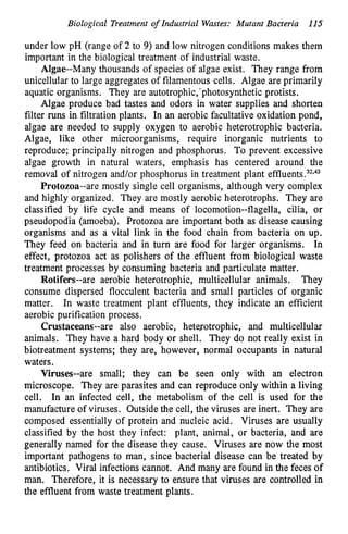 Biological Treatment of Industrial Wastes: Mutant Bacteria 115
under low pH (range of 2 to 9) and low nitrogen conditions makes them
important in the biological treatment of industrial waste.
Algae--Many thousands of species of algae exist. They range from
unicellular to large aggregates of filamentous cells. Algae are primarily
aquatic organisms. They are autotrophic,' photosynthetic protists.
Algae produce bad tastes and odors in water supplies and shorten
filter mns in filtration plants. In an aerobic facultative oxidation pond,
algae are needed to supply oxygen to aerobic heterotrophic bacteria.
Algae, like other microorganisms, require inorganic nutrients to
reproduce; principally nitrogen and phosphorus. To prevent excessive
algae growth in natural waters, emphasis has centered around the
removal of nitrogen and/or phosphorus in treatment plant effluent^.^'^^^
Protozoa--are mostly single cell organisms, although very complex
and highly organized. They are mostly aerobic heterotrophs. They are
classified by life cycle and means of locomotion--flagella, cilia, or
pseudopodia (amoeba). Protozoa are important both as disease causing
organisms and as a vital link in the food chain from bacteria on up.
They feed on bacteria and in turn are food for larger organisms. In
effect, protozoa act as polishers of the effluent from biological waste
treatment processes by consuming bacteria and particulate matter.
They
consume dispersed flocculent bacteria and small particles of organic
matter. In waste treatment plant effluents, they indicate an efficient
aerobic purification process.
Crustaceans--are also aerobic, heterotrophic, and multicellular
animals. They have a hard body or shell. They do not really exist in
biotreatment systems; they are, however, normal occupants in natural
waters.
Viruses--are small; they can be seen only with an electron
microscope. They are parasites and can reproduce only within a living
cell. In an infected cell, the metabolism of the cell is used for the
manufacture of viruses. Outside the cell, the viruses are inert. They are
composed essentially of protein and nucleic acid. Viruses are usually
classified by the host they infect: plant, animal, or bacteria, and are
generally named for the disease they cause. Viruses are now the most
important pathogens to man, since bacterial disease can be treated by
antibiotics. Viral infections cannot. And many are found in the feces of
man. Therefore, it is necessary to ensure that viruses are controlled in
the effluent from waste treatment plants.
Rotifers--are aerobic heterotrophic, multicellular animals.
 