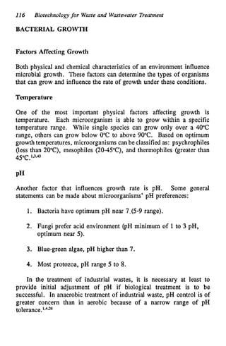 116 Biotechnologyfor Waste and Wastewater Treatment
BACTERIAL GROWTH
Factors Affecting Growth
Both physical and chemical characteristics of an environment influence
microbial growth. These factors can determine the types of organisms
that can grow and influence the rate of growth under these conditions.
Temperature
One of the most important physical factors affecting growth is
temperature. Each microorganism is able to grow within a specific
temperature range. While single species can grow only over a 40°C
range, others can grow below 0°C to above 90°C. Based on optimum
growth temperatures, microorganisms canbe classified as: psychrophiles
(less than 20"C),mesophiles (20-45"C),
and thermophiles (greater than
45°C.
1,3#
Another factor that influences growth rate is pH.
statements can be made about microorganisms' pH preferences:
Some general
1.
2
.
3.
4.
In
Bacteria have optimum pH near 7,(5-9
range).
Fungi prefer acid environment (PH minimum of 1 to 3 pH,
optimum near 5).
Blue-green algae, pH higher than 7
.
Most protozoa, pH range 5 to 8.
the treatment of industrial wastes, it is necessary at least to
provide initial adjustment of pH if biological treatment is to be
successful. In anaerobic treatment of industrial waste, pH control is of
greater concern than in aerobic because of a narrow range of pH
tolerance.1,424
 