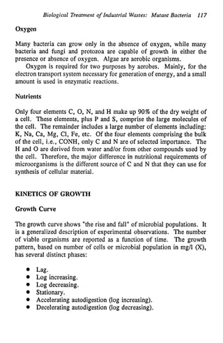 Biological Treatment o
f Industrial Wastes: Mutant Bacteria 117
Oxygen
Many bacteria can grow only in the absence of oxygen, while many
bacteria and fungi and protozoa are capable of growth in either the
presence or absence of oxygen. Algae are aerobic organisms.
Oxygen is required for two purposes by aerobes. Mainly, for the
electron transport system necessary for generation of energy, and a small
amount is used in enzymatic reactions.
Nutrients
Only four elements C, 0, N, and H make up 90% of the dry weight of
a cell. These elements, plus P and S, comprise the large molecules of
the cell. The remainder includes a large number of elements including:
K, Na, Ca, Mg, Cl, Fe, etc. Of the four elements comprising the bulk
of the cell, i.e., CONH, only C and N are of selected importance. The
H and 0 are derived from water and/or from other compounds used by
the cell. Therefore, the major difference in nutritional requirements of
microorganisms is the different source of C and N that they can use for
synthesis of cellular material.
KINETICS OF GROWTH
Growth Curve
The growth curve shows "the rise and fall" of microbial populations. It
is a generalized description of experimental observations. The number
of viable organisms are reported as a function of time. The growth
pattern, based on number of cells or microbial population in mg/l (X),
has several distinct phases:
Lag.
Log increasing.
Log decreasing.
Stationary.
Accelerating autodigestion (log increasing).
Decelerating autodigestion (log decreasing).
 