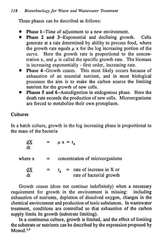 118 Biotechnology for Waste and Wastewater Treatment
These phases can be described as follows:
Phase 1--Time of adjustment to a new environment.
Phase 2 and 3--Exponential and declining growth. Cells
generate at a rate determined by ability to process food, where
the growth rate equals p x for the log increasing portion of the
curve. Here the growth rate is proportional to the concen-
tration x, and p is called the specific growth rate. The biomass
is increasing exponentially - first order, increasing rate.
Phase 4--Growth ceases. This most likely occurs because of
exhaustion of an essential nutrient, and in most biological
processes the aim is to make the carbon source the limiting
nutrient for the growth of new cells.
Phases 5 and 6--Autodigestion in endogenous phase. Here the
death rate exceeds the production of new cells. Microorganisms
are forced to metabolize their own protoplasm.
Cultures
In a batch culture, growth in the log increasing phase is proportional to
the mass of the bacteria
where x = concentration of microorganisms
r, = rate of increase in X or
dX -
dt rate of bacterial growth
-
-
Growth ceases (does not continue indefinitely) when a necessary
requirement for growth in the environment is missing: including
exhaustion of nutrients, depletion of dissolved oxygen, clianges in the
chemical environment and production of toxic substances. In wastewater
treatment, conditions are controlled so that exhaustion of the carbon
supply limits its growth (substrate limiting).
In a continuous culture, growth is limited, and the effect of limiting
the substrate or nutrients can be described by the expression proposed by
Monod.'V3
 