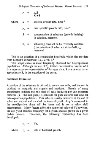 Biological Treatment o
f Industrial Wastes: Mutant Bacteria 119
where p = specific growth rate, time-'
pm = max specific growth rate, time-'
S = concentration of substrate (growth limiting)
in solution, masshol
K, = saturating constant or half velocity constant
(concentration of substrate at onehalf pJ,
masdvol
This is an equation of a rectangular hyperbola which fits the data
from Monod's experiment, Le., p vs. S.'
This shape curve is most frequently observed for heterogeneous
populations. Although the use of So, initial concentration, instead of S
is a more accurate representation of this type data, S can be used as an
approximate So in the equation of the curve.
Substrate Utilization
A portion of the substrate is utilized to create new cells, and the rest is
oxidized to inorganic and organic end products. Results of many
experiments indicate that the mass of cells produced per unit substrate
removed (Y - the cell yield) is constant for pure cultures and also for
heterogeneous populations. This value is usually measured at the end of
substrate removal and is called the true cell yield. Any Y measured in
the autodigestive phase will be lower and is not a value yield
measurement. Many factors affect the numerical value of Y; however,
the cell yield exhibits constancy for a given species grown on a given
carbon source. Therefore, the following relationship has been
developed:
rg = Yr,,
where re = rate of bacterial growth
 