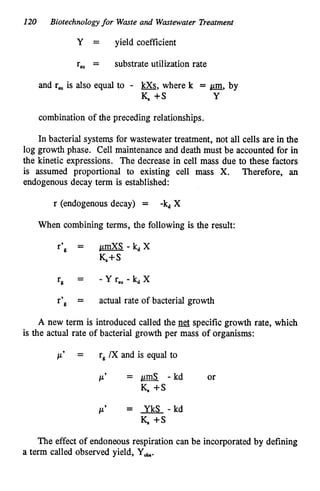 120 Biotechnologyfor Waste and Wastewater Treatment
Y = yield coefficient
r,, = substrate utilization rate
and r,, is also equal to - &,where k = a,
by
K +s Y
combination of the preceding relationships.
In bacterial system for wastewater treatment, not all cells are in the
log growth phase. Cell maintenance and death must be accounted for in
the kinetic expressions. The decrease in cell mass due to these factors
is assumed proportional to existing cell mass X. Therefore, an
endogenous decay term is established:
r (endogenous decay) = -kdX
When combining terms, the following is the result:
r’g = pmXS - kdX
K+S
-
rg - - Y rru- kdX
r’g = actual rate of bacterial growth
A new term is introduced called the specific growth rate, which
is the actual rate of bacterial growth per mass of organisms:
p’ = rg/X and is equal to
P’ = a
- kd or
K, +s
P’ = YkS - kd
K , S
The effect of endoneous respiration can be incorporated by defining
a term called observed yield, Y&.
 