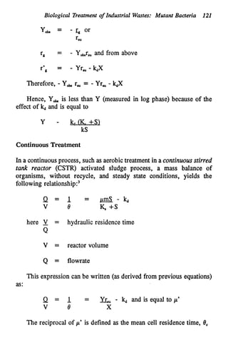 Biological Treatment of Industrial Wastes: Mutant Bacteria 121
Y* = - z, or
TSU
TP = - Y,,rSu and from above
Therefore, - Y
, r, = - Yr, - kdX
Hence, Yob.is less than Y (measured in log phase) because of the
effect of kdand is equal to
y - k,, (K. +SI
kS
Continuous Treatment
In a continuousprocess, such as aerobictreatment in a continuousstirred
rank reacror (CSTR) activated sludge process, a m
a
s
s balance of
organisms, without recycle, and steady state conditions, yields the
following relati~nship:~
here 1 = hydraulic residence time
Q
V = reactor volume
Q = flowrate
This expression can be written (as derived from previous equations)
as:
Q = 1 = Y
&
, - k
d and is equal to /L’
V e X
The reciprocal of p’ is defined as the mean cell residence time, 6,
 