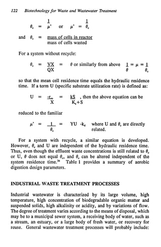 122 Biotechnologyfor Waste and Wastewater Treatment
and 8, = mass of cells in reactor
mass of cells wasted
For a system without recycle:
8, = -
VX = 8 or similarly from above 1
.= p = 1
.
QX 8 8,
so that the mean cell residence time equals the hydraulic residence
time. If a term U (specific substrate utilization rate) is defined as:
U = -
r
-
" = -
kS ,thenthe above equationcanbe
X K+S
reduced to the familiar
p' = -
1 = YU -kd where U and 8, are directly
8, related.
For a system with recycle, a similar equation is developed.
However, 8, and U are independent of the hydraulic residence time.
Thus, even though the effluent waste concentrations is still related to 8,
or U, 8 does not equal 8,, and 8, can be altered independent of the
system residence time.% Table 1 provides a summary of aerobic
digestion design parameters.
INDUSTRIAL WASTE TREATMENT PROCESSES
Industrial wastewater is characterized by its large volume, high
temperature, high concentration of biodegradable organic matter and
suspended solids, high alkalinity or acidity, and by variations of flow.
The degree of treatment varies accordingto the means of disposal, which
may be to a municipal sewer system, a receiving body of water, such as
a stream, an estuary, or a large body of fresh water, or recovery for
reuse. General wastewater treatment processes will probably include:
 