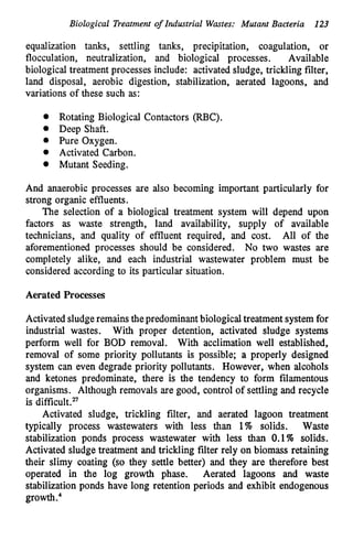 Biological Treatment of Industrial Wastes: Mutant Bacteria 123
equalization tanks, settling tanks, precipitation, coagulation, or
flocculation, neutralization, and biological processes. Available
biological treatment processes include: activated sludge, trickling filter,
land disposal, aerobic digestion, stabilization, aerated lagoons, and
variations of these such as:
0 Rotating Biological Contactors (RBC).
Deep Shaft.
Pure Oxygen.
Activated Carbon.
Mutant Seeding.
And anaerobic processes are also becoming important particularly for
strong organic effluents.
The selection of a biological treatment system will depend upon
factors as waste strength, land availability, supply of available
technicians, and quality of effluent required, and cost. All of the
aforementioned processes should be considered. No two wastes are
completely alike, and each industrial wastewater problem must be
considered according to its particular situation.
Aerated Processes
Activatedsludgeremainsthepredominantbiologicaltreatment systemfor
industrial wastes. With proper detention, activated sludge systems
perform well for BOD removal. With acclimation well established,
removal of some priority pollutants is possible; a properly designed
system can even degrade priority pollutants. However, when alcohols
and ketones predominate, there is the tendency to form filamentous
organisms. Although removals are good, control of settling and recycle
is difficult.n
Activated sludge, trickling filter, and aerated lagoon treatment
typically process wastewaters with less than 1% solids. Waste
stabilization ponds process wastewater with less than 0.1% solids.
Activated sludge treatment and trickling filter rely on biomass retaining
their slimy coating (so they settle better) and they are therefore best
operated in the log growth phase. Aerated lagoons and waste
stabilization ponds have long retention periods and exhibit endogenous
 