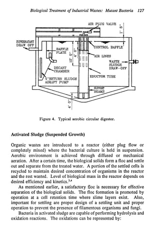 Biological Treatment of Industrial Wastes: Mutant Bacteria 127
SUPE
DRA
NTROL BAFFLX
EDUCTOR TUBE
Figure 4. Typical aerobic circular digester.
Activated Sludge (Suspended Growth)
Organic wastes are introduced to a reactor (either plug flow or
completely mixed) where the bacterial culture is held in suspension.
Aerobic environment is achieved through diffused or mechanical
aeration. After a certain time, the biological solids form a floc and settle
out and separate from the treated water. A portion of the settled cells is
recycled to maintain desired concentration of organisms in the reactor
and the rest wasted. Level of biological mass in the reactor depends on
desired efficiency and kinetic^.^'^
As mentioned earlier, a satisfactory floc is necessary for effective
separation of the biological solids. The floc formation is promoted by
operation at a cell retention time where slime layers exist. Also,
important for settling are proper-design of a settling unit and proper
operation to prevent the presence of filamentous organisms and fungi.
Bacteria in activated sludge are capable of performing hydrolysis and
oxidation reactions. The oxidations can be represented by:
 
