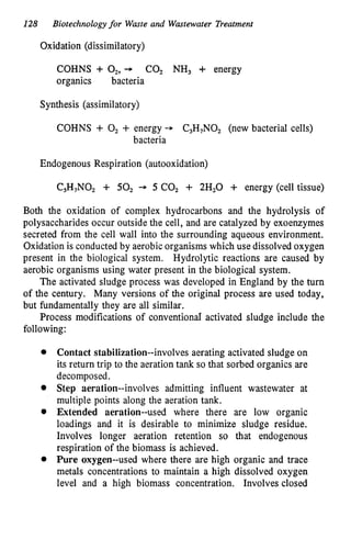 128 Biotechnologyfor Waste and Wastewater Treatment
Oxidation (dissimilatory)
COHNS + 02,
+ COz NH, 3- energy
organics bacteria
Synthesis (assimilatory)
COHNS + O2 + energy - C3H7N0, (new bacterial cells)
bacteria
Endogenous Respiration (autooxidation)
C,H,NO, + 50, + 5 CO, + 2H,O + energy (cell tissue)
Both the oxidation of complex hydrocarbons and the hydrolysis of
polysaccharides occur outside the cell, and are catalyzed by exoenzymes
secreted from the cell wall into the surrounding aqueous environment.
Oxidation is conducted by aerobic organisms which use dissolved oxygen
present in the biological system. Hydrolytic reactions are caused by
aerobic organisms using water present in the biological system.
The activated sludge process was developed in England by the turn
of the century. Many versions of the original process are used today,
but fundamentally they are all similar.
Process modifications of conventiond activated sludge include the
following:
Contact stabilization--involves aerating activated sludge on
its return trip to the aeration tank so that sorbed organics are
decomposed.
Step aeration--involves admitting influent wastewater at
multiple points along the aeration tank.
Extended aeration--used where there are low organic
loadings and it is desirable to minimize sludge residue.
Involves longer aeration retention so that endogenous
respiration of the biomass is achieved.
Pure oxygen--used where there are high organic and trace
metals concentrations to maintain a high dissolved oxygen
level and a high biomass concentration. Involves closed
 