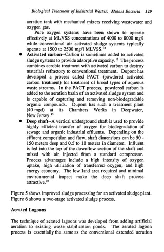 Biological Treatment of Industrial Wastes: Mutant Bacteria 129
aeration tank with mechanical mixers receiving wastewater and
oxygen gas.
Pure oxygen systems have been shown to operate
effectively at MLVSS concentrations of 4000 to 8000 mg/l
while conventional air activated sludge systems typically
operate at 1500to 2500 mg/l MLVSS.13
Activated carbon--Carbon is sometimes added to activated
sludgesystemsto provide adsorptive capacity.l3 Theprocess
combines aerobic treatment with activated carbon to destroy
materials refractory to conventional treatment. Dupont has
developed a process called PACT (powdered activated
carbon treatment) for treatment of broad types of aqueous
waste streams. In the PACT process, powdered carbon is
added to the aeration basin of an activated sludge system and
is capable of capturing and removing non-biodegradable
organic compounds. Dupont has such a treatment plant
(40 mgd) at its Chambers Works in Deepwater,
New Jersey.45
Deep shaft--A vertical underground shaft is used to provide
highly efficient transfer of oxygen for biodegradation of
sewage and organic industrial effluents. Depending on the
effluent composition and flow, shaft dimensions can be 50 -
150 meters deep and 0.5 to 10 meters in diameter. Influent
is fed into the top of the downflow section of the shaft and
mixed with air injected from a standard compressor.
Process advantages include a high intensity of oxygen
uptake, high utilization of transferred oxygen, and high
energy economy. The low land area required and minimal
environmental impact make the deep shaft process
attra~tive.~~
Figure 5shows improved sludgeprocessing for an activated sludgeplant.
Figure 6 shows a two-stage activated sludge process.
Aerated Lagoons
The technique of aerated lagoons was developed from adding artificial
aeration to existing waste stabilization ponds. The aerated lagoon
process is essentially the same as the conventional extended aeration
 