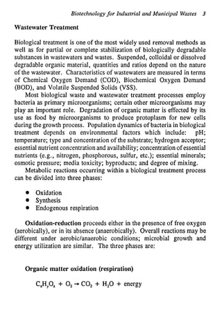 Biotechnologyfor Industrial and Municipal Wastes 3
Wastewater Treatment
Biological treatment is one of the most widely used removal methods as
well as for partial or complete stabilization of biologically degradable
substances in wastewaters and wastes. Suspended, colloidal or dissolved
degradable organic material, quantities and ratios depend on the nature
of the wastewater. Characteristics of wastewaters are measured in terms
of Chemical Oxygen Demand (COD), Biochemical Oxygen Demand
(BOD), and Volatile Suspended Solids (VSS).
Most biological waste and wastewater treatment processes employ
bacteria as primary microorganisms; certain other microorganisms may
play an important role. Degradation of organic matter is effected by its
use as food by microorganisms to produce protoplasm for new cells
during the growth process. Population dynamics of bacteria in biological
treatment depends on environmental factors which include: pH;
temperature; type and concentration of the substrate; hydrogen acceptor;
essential nutrient concentration and availability; concentration of essential
nutrients (e.g. ,nitrogen, phosphorous, sulfur, etc.); essential minerals;
osmotic pressure; media toxicity; byproducts; and degree of mixing.
Metabolic reactions occurring within a biological treatment process
can be divided into three phases:
Oxidation
Synthesis
Endogenous respiration
Oxidation-reduction proceeds either in the presence of free oxygen
(aerobically), or in its absence (anaerobically). Overall reactions may be
different under aerobidanaerobic conditions; microbial growth and
energy utilization are similar. The three phases are:
Organic matter oxidation (respiration)
CP,O, + 0, --+ CO, + H,O + energy
 