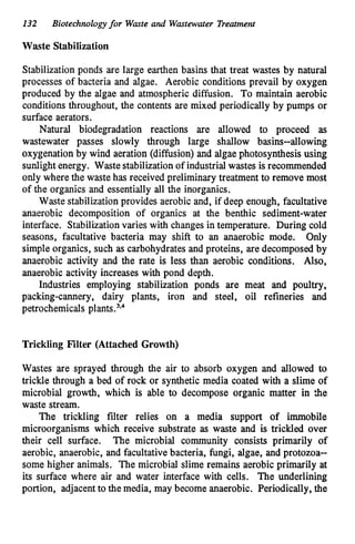 132 Biotechnologyfor Waste and Wastewater Treatment
Waste Stabilization
Stabilizationponds are large earthen basins that treat wastes by natural
processes of bacteria and algae. Aerobic conditions prevail by oxygen
produced by the algae and atmospheric difision. To maintain aerobic
conditions throughout, the contents are mixed periodically by pumps or
surface aerators.
Natural biodegradation reactions are allowed to proceed as
wastewater passes slowly through large shallow basins--allowing
oxygenationby wind aeration (diffusion) and algae photosynthesis using
sunlightenergy. Waste stabilizationof industrialwastes is recommended
only where the wastehas received preliminary treatment to remove most
of the organics and essentially all the inorganics.
Waste stabilizationprovides aerobic and, if deep enough, facultative
anaerobic decomposition of organics at the benthic sediment-water
interface. Stabilizationvaries with changes in temperature. During cold
seasons, facultative bacteria may shift to an anaerobic mode. Only
simple organics, such as carbohydrates and proteins, are decomposed by
anaerobic activity and the rate is less than aerobic conditions. Also,
anaerobic activity increases with pond depth.
Industries employing stabilization ponds are meat and poultry,
packing-cannery, dairy plants, iron and steel, oil refineries and
petrochemicals plar~ts.~.~
Trickling Filter (Attached Growth)
Wastes are sprayed through the air to absorb oxygen and allowed to
trickle through a bed of rock or synthetic media coated with a slime of
microbial growth, which is able to decompose organic matter in *e
waste stream.
The trickling filter relies on a media support of immobile
microorganisms which receive substrate as waste and is trickled over
their cell surface. The microbial community consists primarily of
aerobic, anaerobic, and facultativebacteria, fungi, algae, and protozoa-
some higher animals. The microbial slime remains aerobic primarily at
its surface where air and water interface with cells. The underlining
portion, adjacentto the media, may become anaerobic. Periodically, the
 