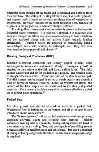 Biological Treatment of Industrial’Wartes: Mutant Bacteria 133
microbial slime sloughs off the media and is collected and clarified from
the underflow. The ability of trickling filters to acceptvariable hydraulic
and organic loads is based on the short residence time of wastewater in
the process. However, because of the short residence time, removal of
organics is not as good as in activated sludge treatment.
Trickling filter treatment of aqueous wastes is proven technology for
industrial waste treatment. It is especially applicable in sequence with
activated sludge; the filters are more accommodating to load variations
and the activated sludge unit can achieve higher organic loading
efficiencies. Trickling filters are reported to successfully handle
acetaldehyde, acetic acid, acetone, formaldehyde, etc. They have also
been used to decompose oil and phen01.~*~l
Rotating Biological Contactors (RBC)
Rotating biological contactors are closely packed circular disks
submerged in wastewater and rotated slowly. Biological growth is
attached to the surface of the disk and forms a slime layer. The disks
contact wastewater and air for oxidation as.it rotates. The rotation helps
to slough off excess solids. About one third of the disk is submerged.
The disk system can be staged in series to obtain nearly any detention
time or degree of removal required. Since the systems are staged, the
culture of the later stages can be acclimated to the slowly degraded
materials. Only recently has laboratory disk data been effectively scaled
up to predict plant operations.”
Packed Beds
Microbial growth can also be attached to media in a packed bed.
Wastewater flow is introduced to the bottom and air or oxygen is also
introduced in the ~astewater.~~
The Oxitron systems,%a fluidized bed wastewater treatment process,
combines activated sludge and trickling filter methods. Higher
volumetric loading rates are possible. Biological organisms are fixed in
the system - as in a trickling filter, and are capable of providing greater
process stability in handling shock and toxic loads. But there is minimal
sheddingof biological growth; therefore, no clarifier or recycle of sludge
is required.
 
