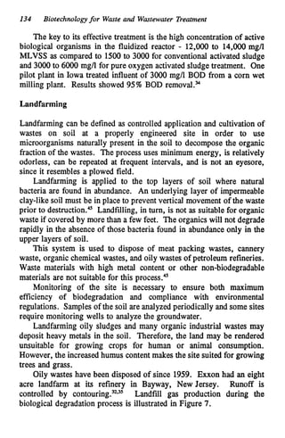 134 Biotechnologyfor Waste and Wastewater Treatment
The key to its effective treatment is the high concentration of active
biological organisms in the fluidized reactor - 12,000 to 14,000 mgn
MLVSS as compared to 1500 to 3000 for conventional activated sludge
and 3000 to 6000 mg/l for pure oxygen activated sludge treatment. One
pilot plant in Iowa treated influent of 3000 mg/l BOD from a corn wet
milling plant. Results showed 95%BOD removal."
Landfarming
Landfarming can be defined as controlled application and cultivation of
wastes on soil at a properly engineered site in order to use
microorganisms naturally present in the soil to decompose the organic
fraction of the wastes. The process uses minimum energy, is relatively
odorless, can be repeated at frequent intervals, and is not an eyesore,
since it resembles a plowed field.
Landfarming is applied to the top layers of soil where natural
bacteria are found in abundance. An underlying layer of impermeable
clay-like soil must be in place to prevent vertical movement of the waste
prior to destruction." Landfilling, in turn, is not as suitable for organic
waste if covered by more than a few feet. The organics will not degrade
rapidly in the absence of those bacteria found in abundance only in the
upper layers of soil.
This system is used to dispose of meat packing wastes, cannery
waste, organic chemical wastes, and oily wastes of petroleum refineries.
Waste materials with high metal content or other non-biodegradable
materials are not suitable for this process."
Monitoring of the site is necessary to ensure both maximum
efficiency of biodegradation and compliance with environmental
regulations. Samplesof the soil are analyzed periodically and some sites
require monitoring wells to analyze the groundwater.
Landfarming oily sludges and many organic industrial wastes may
deposit heavy metals in the soil. Therefore, the land may be rendered
unsuitable for growing crops for human or animal consumption.
However, the increased humus contentmakes the site suited for growing
trees and grass.
Oily wastes have been disposed of since 1959. Exxon had an eight
acre landfarm at its refinery in Bayway, New Jersey. Runoff is
controlled by c~ntouring.~.~'Landfill gas production during the
biological degradation process is illustrated in Figure 7.
 