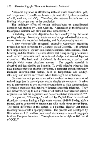 136 Biotechnology for Waste and Wastewater Treatment
Anaerobic digestion is affected by influent waste composition, pH,
and temperature. Overall rate, however, is controlled by the conversion
of acid, methane, and CO,. Therefore, the methane bacteria are rate
limiting microorganisms in the population.
The inhibitory effect of certain hydrocarbons on unacclimated
digestion was studied by Union Carbide. Acclimation of the process to
the organic inhibitor was slow and most un~uccessful.~
In industry, anaerobic digestion has been employed by the meat
packing industry. Potentially, treatment can be applied to feedlot wastes,
wastes from pharmaceutical industries, and food processing waste^.^
A new commercially successful anaerobic wastewater treatment
process has been introduced by Celanese, called Celrobic. It is targeted
for a large number of industries including chemical, petrochemical, food,
brewery, and distilleries. Celanese claims that rising energy prices have
made aerated processes such as activated sludge and aerated lagoons
expensive. The basic unit of Celrobic is the reactor, a packed bed
through which water circulates upward. The organic material is
absorbed and degraded by the bacteria. To avoid microbe wipeouts that
have plagued previous anaerobic systems, a computer system constantly
monitors environmental factors, such as temperature and acidity-
alkalinity, and makes corrections when factors get out of balance.
Celanese has not yet come up with a method to keep a reserve of
trained bugs just in case wipeout occurs despite the computer. It takes
two to three months to acclimate microorganisms to high concentrations
of organic chemicals that generally threaten anaerobic microbes. They
are, however, trying to use a freeze dried method now used for aerobic
organisms so that the organisms can be reconstituted when needed.28*29
In a process, "Bioenergy," marketed by Capital Plant International
(London), streams having a high waste content (4-10% biodegradable
matter) can be converted to methane gas with much lower energy input.
%he major difference in the system is a patented digester that mixes
incoming wastes with a sparging stirrer. The process was developed by
Biomechanics, Ltd. and has been tested at commercial scale throughputs
in three European locations. Throughput can be as high as 100tons/d
of COD."
 