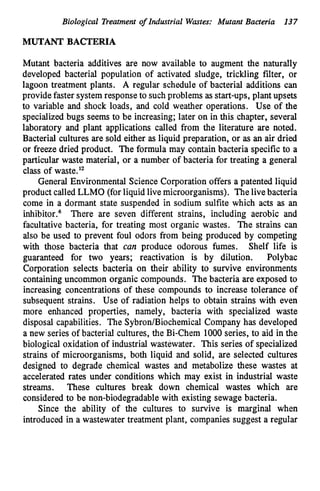 Biological Treatment of Industrial Wastes: Mutant Bacteria 137
MUTANT BACTERIA
Mutant bacteria additives are now available to augment the naturally
developed bacterial population of activated sludge, trickling filter, or
lagoon treatment plants. A regular schedule of bacterial additions can
provide faster systemresponseto suchproblems as start-ups, plant upsets
to variable and shock loads, and cold weather operations. Use of the
specializedbugs seems to be increasing; later on in this chapter, several
laboratory and plant applications called from the literature are noted.
Bacterial cultures are sold either as liquid preparation, or as an air dried
or freeze dried product. The formula may contain bacteria specific to a
particular waste material, or a number of bacteria for treating a general
class of waste.I2
General Environmental Science Corporation offers a patented liquid
product calledLLMO (for liquid live microorganisms). Thelivebacteria
come in a dormant state suspended in sodium sulfite which acts as an
inhibitor.6 There are seven different strains, including aerobic and
facultative bacteria, for treating most organic wastes. The strains can
also be used to prevent foul odors from being produced by competing
with those bacteria that can produce odorous fumes. Shelf life is
guaranteed for two years; reactivation is by dilution. Polybac
Corporation selects bacteria on their ability to survive environments
containing uncommon organic compounds. The bacteria are exposed to
increasing concentrations of these compounds to increase tolerance of
subsequent strains. Use of radiation helps to obtain strains with even
more enhanced properties, namely, bacteria with specialized waste
disposal capabilities. The Sybron/BiochemicalCompany has developed
a new series of bacterial cultures, the Bi-Chem 1000series, to aid in the
biological oxidation of industrial wastewater. This series of specialized
strains of microorganisms, both liquid and solid, are selected cultures
designed to degrade chemical wastes and metabolize these wastes at
accelerated rates under conditions which may exist in industrial waste
streams. These cultures break down chemical wastes which are
considered to be non-biodegradablewith existing sewage bacteria.
Since the ability of the cultures to survive is marginal when
introduced in a wastewater treatment plant, companies suggest a regular
 