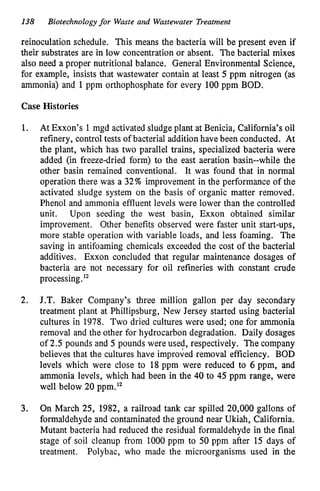138 Biotechnologyfor Waste and Wastewater Treatment
reinoculation schedule. This means the bacteria will be present even if
their substrates are in low concentration or absent. The bacterial mixes
also need a proper nutritional balance. General Environmental Science,
for example, insists that wastewater contain at least 5 ppm nitrogen (as
ammonia) and 1ppm orthophosphate for every 100ppm BOD.
Case Histories
1. At Exxon’s 1mgd activated sludge plant at Benicia, California’s oil
refinery, control tests of bacterial addition have been conducted. At
the plant, which has two parallel trains, specialized bacteria were
added (in freeze-dried form) to the east aeration basin--while the
other basin remained conventional. It was found that in normal
operation there was a 32% improvement in the performance of the
activated sludge system on the basis of organic matter removed.
Phenol and ammonia effluent levels were lower than the controlled
unit. Upon seeding the west basin, Exxon obtained similar
improvement. Other benefits observed were faster unit start-ups,
more stable operation with variable loads, and less foaming. The
saving in antifoaming chemicals exceeded the cost of the bacterial
additives. Exxon concluded that regular maintenance dosages of
bacteria are not necessary for oil refineries with constant crude
processing.12
2. J.T. Baker Company’s three million gallon per day secondary
treatment plant at Phillipsburg, New Jersey started using bacterial
cultures in 1978. Two dried cultures were used; one for ammonia
removal and the other for hydrocarbon degradation. Daily dosages
of 2.5 pounds and 5 pounds were used, respectively. The company
believes that the cultures have improved removal efficiency. BOD
levels which were close to 18 ppm were reduced to 6 ppm, and
ammonia levels, which had been in the 40 to 45 ppm range, were
well below 20 ppm.12
3. On March 25, 1982, a railroad tank car spilled 20,000 gallons of
formaldehyde and contaminated the ground near Ukiah, California.
Mutant bacteria had reduced the residual formaldehyde in the final
stage of soil cleanup from 1000 pprn to 50 ppm after 15 days of
treatment. Polybac, who made the microorganisms used in the
 