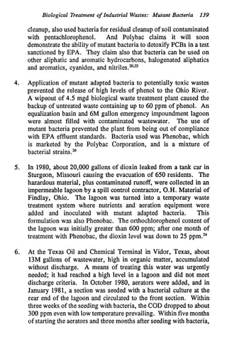 Biological Treatment of Industrial Wastes: Mutant Bacteria 139
cleanup, also used bacteria for residud cleanup of soil contaminated
with pentachlorophenol. And Polybac claims it will soon
demonstratethe ability of mutant bacteria to detoxify PCBs in a test
sanctioned by EPA. They claim also that bacteria can be used on
other aliphatic and aromatic hydrocarbons, halogenated aliphatics
and aromatics, cyanides, and nitriles.”.”
4. Application of mutant adapted bacteria to potentially toxic wastes
prevented the release of high levels of phenol to the Ohio River.
A wipeout of 4.5 mgd biological waste treatment plant caused the
backup of untreated waste containingup to 60 ppm of phenol. An
equalizationbasin and 6M gallon emergency impoundment lagoon
were almost filled with contaminated wastewater. The use of
mutant bacteria prevented the plant from being out of compliance
with EPA effluent standards. Bacteria used was Phenobac, which
is marketed by the Polybac Corporation, and is a mixture of
bacterial strains.%
5. In 1980, about 20,000 gallons of dioxin leaked from a tank car in
Sturgeon, Missouri causing the evacuation of 650 residents. The
hazardous material, plus contaminated runoff, were collected in an
impermeablelagoon by a spill control contractor, O.H. Material of
Findlay, Ohio. The lagoon was turned into a temporary waste
treatment system where nutrients and aeration equipment were
added and inoculated with mutant adapted bacteria. This
formulation was also Phenobac. The orthochlorophenol content of
the lagoon was initially greater than 600 ppm; after one month of
treatment with Phenobac, the dioxin level was down to 25 ppm.”
6. At the Texas Oil and Chemical Terminal in Vidor, Texas, about
13M gallons of wastewater, high in organic matter, accumulated
without discharge. A means of treating this water was urgently
needed; it had reached a high level in a lagoon and did not meet
discharge criteria. In October 1980, aerators were added, and in
January 1981, a section was seeded with a bacterial culture at the
rear end of the lagoon and circulated to the front section. Within
three weeks of the seeding with bacteria, the COD dropped to about
300 ppm even with low temperatureprevailing. Within fivemonths
of starting the aerators and three months after seedingwith bacteria,
 