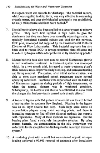 140 Biotechnologyfor Waste and Wastewater Treatment
7.
the lagoon water was suitable for discharge. The bacterial culture,
which was supplied in dried form, was very effective in consuming
organic matter, and once the biological community was established,
no daily maintenance additions were needed.25
Special bacteria have also been applied to a sewer system to remove
grease. They were first injected,in high doses to give the
dominance that they must have over naturally occurring strains. A
specially formulated bacterial culture was used for this purpose,
DBC plus, developed and supplied by the Environmental Cultures
Division of Flow Laboratories. This bacterial approach has also
been used to reduce BOD in sewage treatment plant effluents and
to reduce hydrogen sulfideodor problems in fly ash holding ponds.5
8. Mutant bacteria have also been used to control filamentous growth
in mill wastewater treatment. A treatment system was developed
which, in a two month trial, increased a waste treatment plant's
BOD removal rates, improved sludgesettling, and increasedtanning
and lining removal. The system, after initial acclimatization, was
able to meet state mandated permit parameters under normal
operating conditions. Problems were experiencedwith the build-up
of filamentous organisms during periods of high temperature, or
when the normal biomass was in weakened condition.
Subsequently, the biomass was able to be acclimated so as to resist
the changes that had previously caused such drastic effects.'
9. A two acre lagoon with 2M gallons of waste oil was located behind
a bearing plant in southern New England. Floating in the lagoon
was an oil layer several feet deep. Such large scale waste oil
accumulation plagues many metal working plants, and there is
increasing pressure to find efficient disposal methods that comply
with regulations. Many of these methods are expensive. But the
bearing plant found a relatively inexpensive solution. By using
mutant bacteria, the contamination in the oily wastewater was
reduced to levels acceptablefor dischargeto the municipal treatment
system.*
10. A rendering plant with a small but concentrated organic nitrogen
loading achieved a 99.9% removal of ammonia after inoculation
 