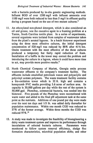 Biological Treatment of Industrial Wastes: Mutant Bacteria 141
with a bacteria produced by in-situ genetic engineering methods.
Influent BOD of over 1200 mg/l with influent ammonia over
1100 mg/l were both reduced to less than 5 mg/l in effluent quality
during a program based on the use of two mutant cultures.’
11. An ethoxylated non-phenol detergent, which is also considered an
oil and grease, was the causative agent in a foaming problem at a
Taxtex, South Carolina textile plant. In a series of experiments,
several organisms were isolated from samples of wastewater taken
from the plant’s aerated lagoons. In a batch biotower experiment
using the three most effective cultures, the initial detergent
concentration of 520 mg/l was reduced by 88% after 41% hrs.
Onsite treatment with the most effective of the three cultures
produced a temporary but fairly rapid reduction of foam.
Installation of a baffle in the tower may correct the problem and
introducing the culture in a lagoon, where it could have more time
to act, may provide more positive result^.^
12. North Chemical Company of Mariett, Georgia emits process
wastewater effluents to the company’s treatment facility. The
effluents include emulsified petroleum waxes and polyacrylic and
polyvinyl acetate polymers. The waste treatment facility contains
a bio-oxidation tower which is 32 ft. high and contains a
honeycomb PVC media providing 3.6 acres of surface area. Its
capacity is 30,000 gallons per day while the rest of the system is
50,000 gpd. Phenobac, commercial bacteria, was seeded into the
biotower. Five pounds of the Phenobac were reconstituted with
warm water and added to the final pH adjustment tank at the same
point as the nutrients. Additions of one pound per day were made
over the next ten days and 1/5 lb. was added daily thereafter for
population maintenance. Within one month COD was reduced to
57% of the former average. Within three months the COD was
reduced 97%.1°
13. A study was made to investigatethe feasibility of bioengineering a
dairy waste treatment system and improve its performance through
inoculations of selected bacteria cultures. Parameters were
monitored to follow system removal efficiency, sludge floc
formation characteristics, microbial population shifts; and other
 