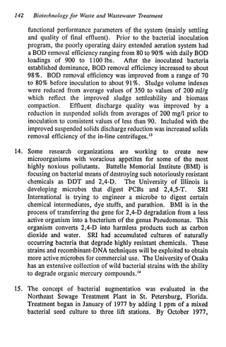 142 Biotechnology for Waste and Wastewater Treatment
functional performance parameters OF the system (mainly settling
and quality of final effluent). Prior to the bacterial inoculation
program, the poorly operating dairy extended aeration system had
a BOD removal efficiency ranging from 80 to 90%with daily BOD
loadings of 900 to 1100 lbs. After the inoculated bacteria
established dominance, BOD removal efficiency increased to about
98%. BOD removal efficiency was improved from a range of 70
to 80% before inoculation to about 91%. Sludge volume indexes
were reduced from average values of 350 to values of 200 ml/g
which reflect the improved sludge settleability and biomass
compaction. Effluent discharge quality was improved by a
reduction in suspended solids from averages of 200 mg/l prior to
inoculation to consistent values of less than 90. Included with the
improved suspended solids discharge reduction was increased solids
removal efficiency of the in-line centrifuges.l3
14. Some research organizations are working to create new
microorganisms with voracious appetites for some of the most
highly noxious pollutants. Battelle Memorial Institute @MI) is
focusing on bacterial means of destroying such notoriously resistant
chemicals as DDT and 2,4-D. The University of Illinois is
developing microbes that digest 9CBs and 2,4,5-T. SRI
International is trying to engineer a microbe to digest certain
chemical intermediates, dye stuffs, and parathion. BMI is in the
process of transferring the gene for 2,4-D degradation from a less
active organism into a bacterium of the genus Pseudomonas. This
organism converts 2,4-D into harmless products such as carbon
dioxide and water. SRI had accumulated cultures of naturally
occurring bacteria that degrade highly resistant chemicals. These
strains and recombinant-DNA techniques will be exploited to obtain
more active microbes for commercial use. The University of Osaka
has an extensive collection of wild bacterial strains with the ability
to degrade organic mercury c~mpounds.'~
15. The concept of bacterial augmentation was evaluated in the
Northeast Sewage Treatment Plant in St. Petersburg, Florida.
Treatment began in January of 1977 by adding 1ppm of a mixed
bacterial seed culture to three lift stations. By October 1977,
 
