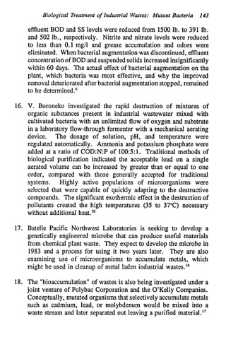 Biological Treatment o
f Industrial Wastes: Mutant Bacteria 143
effluent BOD and SS levels were reduced from 1500 lb. to 391 lb.
and 502 lb., respectively. Nitrite and nitrate levels were reduced
to less than 0.1 mg/l and grease accumulation and odors were
eliminated. Whenbacterial augmentation was discontinued, effluent
concentration of BOD and suspended solids increased insignificantly
within 60 days. The actual effect of bacterial augmentation on the
plant, which bacteria was most effective, and why the improved
removal deteriorated afterbacterial augmentation stopped, remained
to be determined.6
16. V. Boroneko investigated the rapid destruction of mixtures of
organic substances present in industrial wastewater mixed with
cultivated bacteria with an unlimited flow of oxygen and substrate
in a laboratory flow-through fermenter with a mechanical aerating
device. The dosage of solution, pH, and temperature were
regulated automatically. Ammonia and potassium phosphate were
added at a ratio of C0D:N:P of 100:5:1. Traditional methods of
biological purification indicated the acceptable load on a single
aerated volume can be increased by greater than or equal to one
order, compared with those generally accepted for traditional
systems. Highly active populations of microorganisms were
selected that were capable of quickly adapting to the destructive
compounds. The significant exothermic effect in the destruction of
pollutants created the high temperatures (35 to 37°C) necessary
without additional heat."
17. Batelle Pacific Northwest Laboratories is seeking to develop a
genetically engineered microbe that can produce useful materials
from chemical plant waste. They expect to develop the microbe in
1983 and a process for using it two years later. They are also
examining use of microorganisms to accumulate metals, which
might be used in cleanup of metal laden industrial wastes.16
18. The "bioaccumulation" of wastes is also being investigated under a
joint venture of Polybac Corporation and the O'Kelly Companies.
Conceptually, mutated organisms that selectively accumulate metals
such as cadmium, lead, or molybdenum would be mixed into a
waste stream and later separated out leaving a purified material."
 