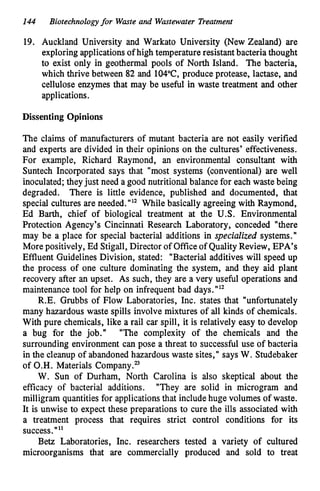 144 Biotechnologyfor Waste and Wastewater Treatment
19. Auckland University and Warkato University (New Zealand) are
exploring applications of high temperature resistant bacteria thought
to exist only in geothermal pools of North Island. The bacteria,
which thrive between 82 and 104"C, produce protease, lactase, and
cellulose enzymes that may be useful in waste treatment and other
applications.
Dissenting Opinions
The claims of manufacturers of mutant bacteria are not easily verified
and experts are divided in their opinions on the cultures' effectiveness.
For example, Richard Raymond, an environmental consultant with
Suntech Incorporated says that "most systems (conventional) are well
inoculated; they just need a good nutritional balance for each waste being
degraded. There is little evidence, published and documented, that
special cultures are needed."" While basically agreeing with Raymond,
Ed Barth, chief of biological treatment at the U.S. Environmental
Protection Agency's Cincinnati Research Laboratory, conceded "there
may be a place for special bacterial additions in specialized systems."
More positively, Ed Stigall, Director of Office of Quality Review, EPA's
Effluent Guidelines Division, stated: "Bacterial additives will speed up
the process of one culture dominating the system, and they aid plant
recovery after an upset. As such, they are a very useful operations and
maintenance tool for help on infrequent bad days."12
R.E. Grubbs of Flow Laboratories, Inc. states that "unfortunately
many hazardous waste spills involve mixtures of all kinds of chemicals.
With pure chemicals, like a rail car spill, it is relatively easy to develop
a bug for the job." "The complexity of the chemicals and the
surrounding environment can pose a threat to successful use of bacteria
in the cleanup of abandoned hazardous waste sites," says W. Studebaker
of O.H. Materials Company."
W. Sun of Durham, North Carolina is also skeptical about the
efficacy of bacterial additions. "They are solid in microgram and
milligram quantities for applications that include huge volumes of waste.
It is unwise to expect these preparations to cure the ills associated with
a treatment process that requires strict control conditions for its
success.""
Betz Laboratories, Inc. researchers tested a variety of cultured
microorganisms that are commercially produced and sold to treat
 